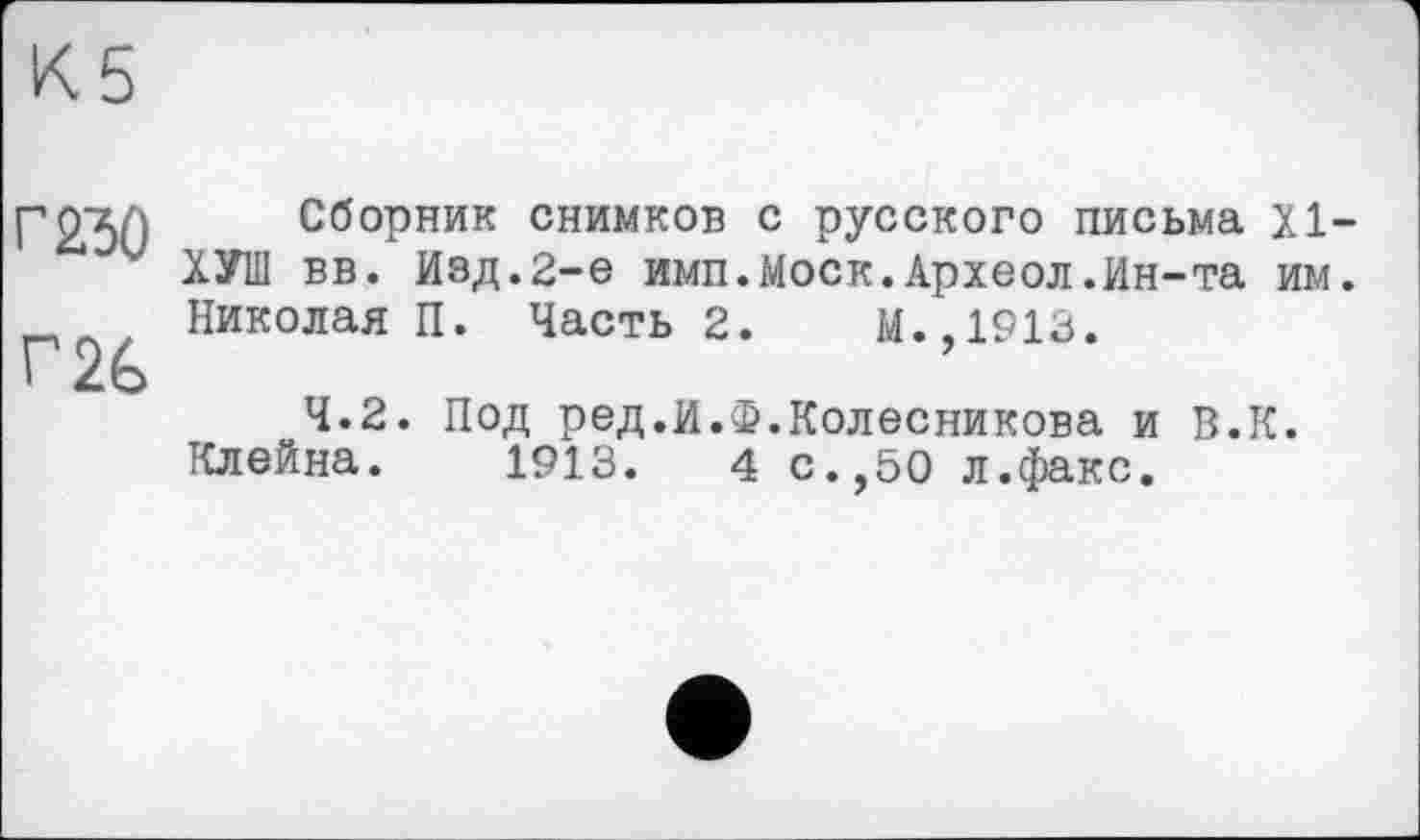 ﻿К5
г 2Ђ0
Г2&
Сборник снимков с русского письма XI-ХУШ вв. Изд.2-е имп.Моск.Археол.Ин-та им. Николая П. Часть 2. М.,1913.
4.2. Под ред.И.Ф.Колесникова и В.К. Клейна. 1913. 4 с.,50 л.факс.